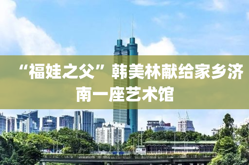 “福(fu)娃(wa)之(zhi)父”韓美(mei)林(lin)獻(xian)給(gei)傢(jia)鄕濟南一(yi)座藝術館(guan)