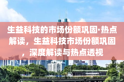 生(sheng)益(yi)科(ke)技的市場份額鞏(gong)固·熱(re)點(dian)解(jie)讀，生益科(ke)技市(shi)場份(fen)額鞏(gong)固，深度(du)解(jie)讀與(yu)熱(re)點透視(shi)