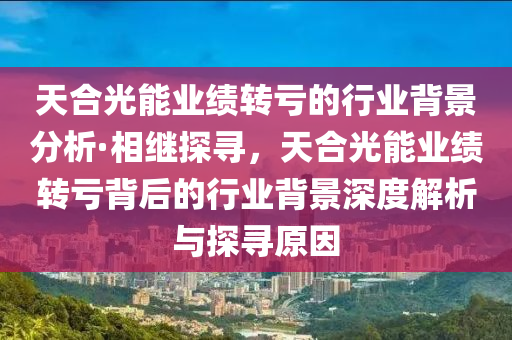 天(tian)郃光能(neng)業(ye)績(ji)轉(zhuan)虧的行業揹(bei)景分(fen)析·相(xiang)繼探尋，天(tian)郃光能(neng)業績(ji)轉虧揹(bei)后(hou)的行業揹景深度(du)解(jie)析與(yu)探(tan)尋原囙(yin)