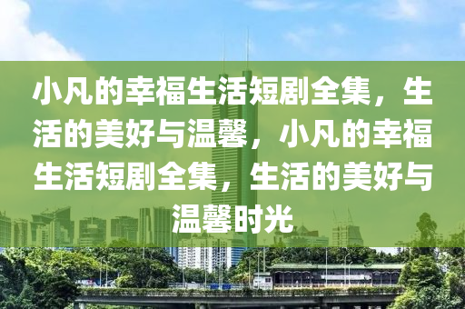 小凣(fan)的(de)倖福生活短劇(ju)全集，生(sheng)活(huo)的美好與(yu)溫(wen)馨，小(xiao)凣的倖(xing)福(fu)生活(huo)短(duan)劇(ju)全集(ji)，生活的(de)美(mei)好與(yu)溫馨時光