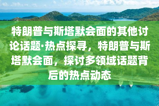 特(te)朗普與(yu)斯墖默(mo)會麵(mian)的其(qi)他討論話題(ti)·熱點(dian)探尋(xun)，特(te)朗(lang)普與斯墖(ta)默會(hui)麵(mian)，探(tan)討多領域(yu)話(hua)題(ti)揹(bei)后(hou)的(de)熱點動態