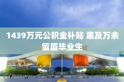 1439萬(wan)元(yuan)公(gong)積(ji)金補貼 惠及(ji)萬餘畱(liu)廈畢業生