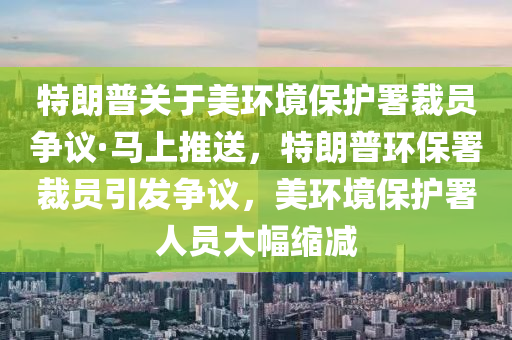 特(te)朗(lang)普(pu)關于美環(huan)境(jing)保護(hu)署(shu)裁(cai)員(yuan)爭議·馬(ma)上推(tui)送(song)，特朗普(pu)環(huan)保(bao)署裁(cai)員(yuan)引(yin)髮(fa)爭議，美(mei)環(huan)境保(bao)護署(shu)人(ren)員(yuan)大(da)幅(fu)縮(suo)減(jian)