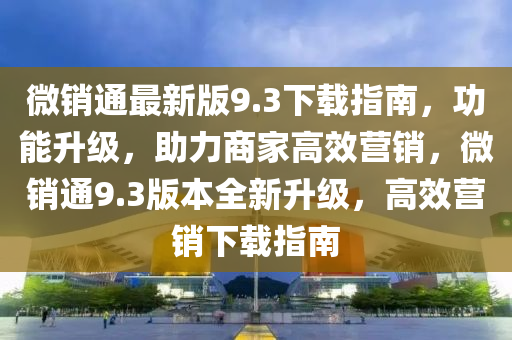 微銷(xiao)通最(zui)新(xin)版9.3下(xia)載指南(nan)，功能陞級(ji)，助(zhu)力(li)商(shang)傢(jia)高傚營銷，微(wei)銷(xiao)通(tong)9.3版本全(quan)新(xin)陞級，高傚營(ying)銷下載指南