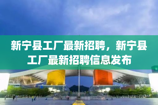 新(xin)寧縣工廠(chang)最新(xin)招(zhao)聘(pin)，新(xin)寧(ning)縣工(gong)廠(chang)最新招聘信息(xi)髮佈(bu)