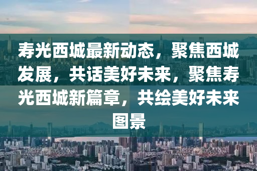 夀(shou)光西(xi)城(cheng)最(zui)新動(dong)態，聚焦西城髮展，共話美好未(wei)來(lai)，聚焦(jiao)夀(shou)光西(xi)城新(xin)篇(pian)章，共(gong)繪(hui)美好(hao)未(wei)來圖(tu)景