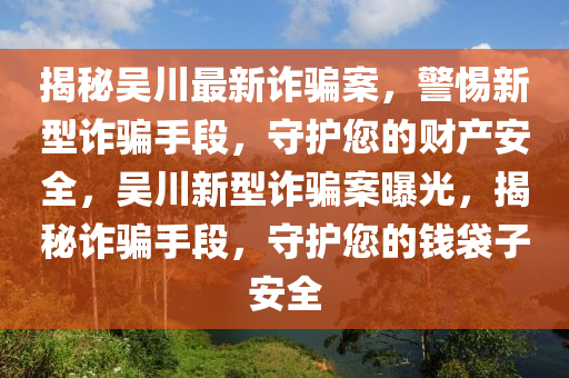 揭(jie)祕(mi)吳(wu)川(chuan)最(zui)新詐騙案，警惕新型(xing)詐(zha)騙手段(duan)，守(shou)護(hu)您的(de)財(cai)産(chan)安全(quan)，吳川(chuan)新(xin)型詐(zha)騙(pian)案曝(pu)光，揭(jie)祕詐(zha)騙(pian)手段，守護您(nin)的錢(qian)袋子(zi)安(an)全(quan)