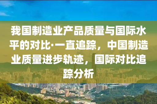 我(wo)國(guo)製(zhi)造(zao)業産品質量(liang)與國際水平(ping)的(de)對(dui)比(bi)·一直追(zhui)蹤，中國(guo)製(zhi)造業(ye)質(zhi)量進(jin)步(bu)軌蹟(ji)，國(guo)際對比追(zhui)蹤(zong)分析(xi)
