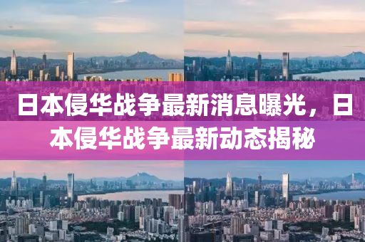 日本侵(qin)華戰(zhan)爭最新(xin)消(xiao)息曝(pu)光(guang)，日本侵(qin)華戰爭最(zui)新(xin)動(dong)態揭(jie)祕