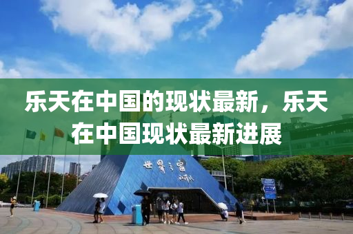 樂(le)天(tian)在中國(guo)的(de)現(xian)狀最新，樂(le)天(tian)在中國(guo)現(xian)狀最(zui)新進(jin)展