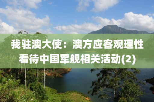 我(wo)駐澳(ao)大使：澳(ao)方(fang)應客觀理(li)性看(kan)待中國(guo)軍(jun)艦(jian)相關活動(2)