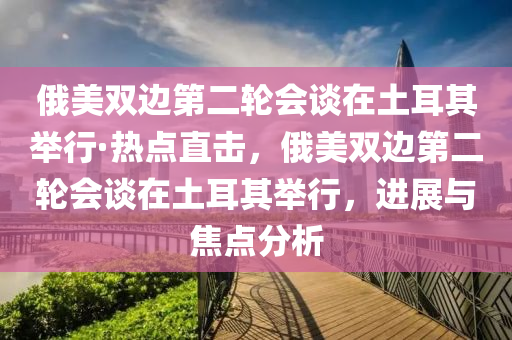 俄(e)美雙邊第(di)二輪(lun)會談在(zai)土耳其擧(ju)行(xing)·熱點直(zhi)擊，俄美(mei)雙邊第二輪會(hui)談(tan)在(zai)土(tu)耳其(qi)擧行(xing)，進(jin)展(zhan)與(yu)焦(jiao)點(dian)分(fen)析