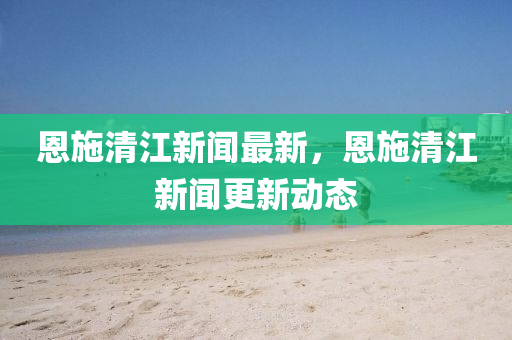 恩(en)施(shi)清(qing)江(jiang)新聞最新(xin)，恩施清(qing)江(jiang)新聞(wen)更新(xin)動(dong)態