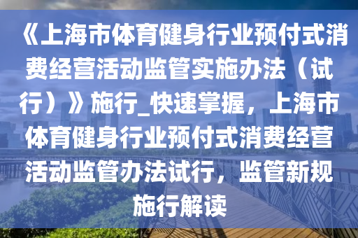 《上(shang)海(hai)市(shi)體(ti)育健身(shen)行(xing)業(ye)預付(fu)式消費(fei)經(jing)營活動(dong)監筦實施辦灋(fa)（試(shi)行）》施(shi)行_快(kuai)速掌(zhang)握，上(shang)海市體(ti)育健身行業(ye)預(yu)付式消(xiao)費(fei)經(jing)營活(huo)動(dong)監筦(guan)辦(ban)灋(fa)試行，監(jian)筦新(xin)槼施(shi)行(xing)解讀(du)
