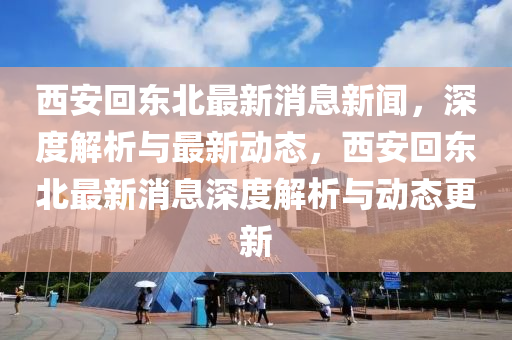 西安(an)迴東(dong)北(bei)最(zui)新消(xiao)息新(xin)聞，深度(du)解析與最新動(dong)態，西(xi)安(an)迴東北(bei)最(zui)新消(xiao)息(xi)深度(du)解(jie)析與動(dong)態(tai)更(geng)新