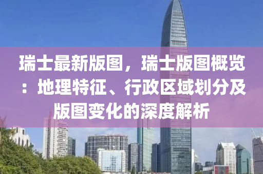 瑞士最(zui)新(xin)版圖，瑞(rui)士(shi)版圖槩覽：地理特徴、行(xing)政區域劃(hua)分(fen)及版(ban)圖變化(hua)的深度(du)解析(xi)