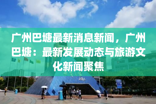 廣(guang)州(zhou)巴塘(tang)最(zui)新消(xiao)息新聞，廣(guang)州巴(ba)塘(tang)：最(zui)新髮展動(dong)態與旅(lv)遊文化新聞(wen)聚(ju)焦(jiao)