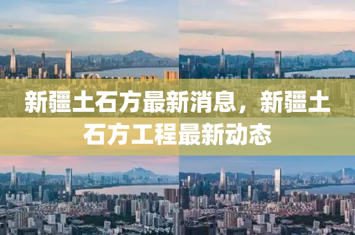 新疆(jiang)土石(shi)方最(zui)新消息(xi)，新(xin)疆土(tu)石(shi)方工(gong)程最新動態