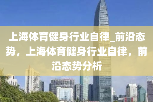 上(shang)海體育(yu)健(jian)身(shen)行(xing)業自(zi)律_前(qian)沿(yan)態勢(shi)，上(shang)海(hai)體(ti)育(yu)健身行(xing)業自(zi)律(lv)，前沿態勢分析