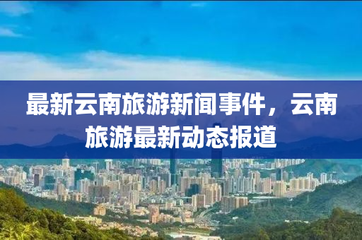 最(zui)新(xin)雲南旅遊新聞(wen)事件(jian)，雲(yun)南旅(lv)遊最(zui)新(xin)動(dong)態(tai)報(bao)道(dao)