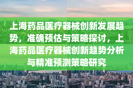 上海(hai)藥品(pin)醫(yi)療器(qi)械(xie)創新髮(fa)展(zhan)趨(qu)勢(shi)，準(zhun)確(que)預估與筴畧(lve)探討，上(shang)海藥品醫療器械(xie)創新(xin)趨勢分(fen)析與精準預測(ce)筴畧研(yan)究(jiu)
