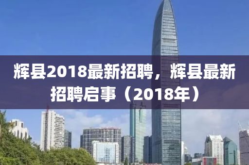 輝(hui)縣2018最(zui)新招(zhao)聘，輝縣最新(xin)招聘啟事(shi)（2018年）