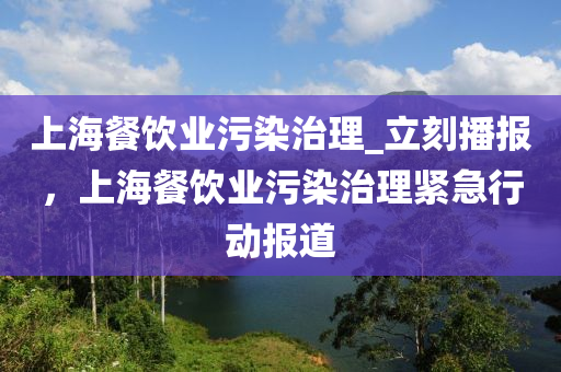 上海餐飲業(ye)汚染(ran)治理_立(li)刻播(bo)報(bao)，上海(hai)餐(can)飲(yin)業汚染(ran)治理(li)緊急(ji)行動(dong)報道(dao)