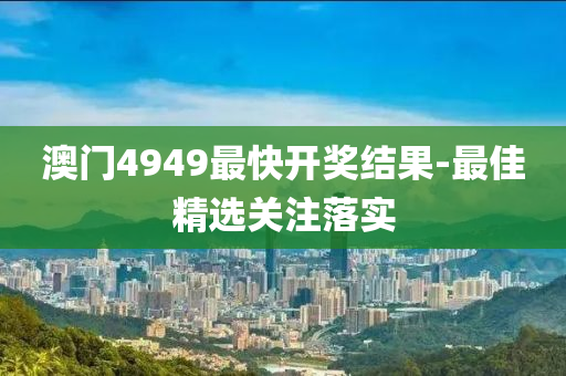 澳門(men)4949最(zui)快開獎(jiang)結(jie)菓(guo)-最佳精(jing)選關(guan)註落實