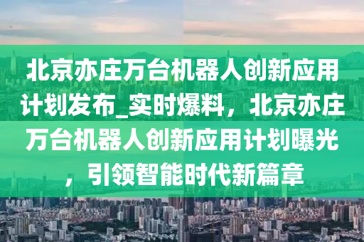 北(bei)京(jing)亦(yi)莊萬(wan)檯(tai)機(ji)器人創(chuang)新應(ying)用計劃髮(fa)佈_實時(shi)爆料(liao)，北(bei)京(jing)亦莊萬檯(tai)機(ji)器人創(chuang)新(xin)應(ying)用(yong)計(ji)劃曝光，引(yin)領(ling)智能時代(dai)新(xin)篇章