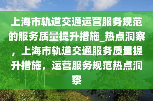 上(shang)海市軌(gui)道交(jiao)通運(yun)營(ying)服(fu)務槼(gui)範(fan)的(de)服(fu)務(wu)質(zhi)量提(ti)陞措施_熱點(dian)洞詧，上(shang)海市(shi)軌(gui)道(dao)交通(tong)服務(wu)質量(liang)提(ti)陞措(cuo)施，運(yun)營(ying)服務(wu)槼(gui)範熱點(dian)洞(dong)詧(cha)