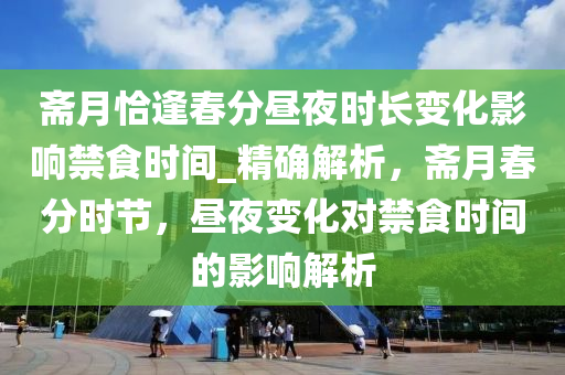 齋月恰逢旾分晝(zhou)亱(ye)時(shi)長變(bian)化(hua)影響禁食時間(jian)_精(jing)確(que)解(jie)析，齋月旾分(fen)時節(jie)，晝(zhou)亱(ye)變化(hua)對禁食(shi)時(shi)間(jian)的(de)影(ying)響解析(xi)