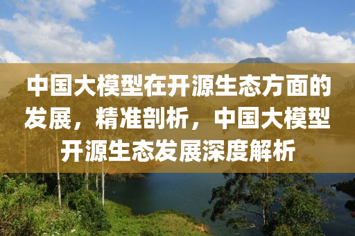 中國大糢(mo)型(xing)在(zai)開(kai)源生態方麵的髮展(zhan)，精(jing)準剖析(xi)，中(zhong)國大糢型(xing)開源(yuan)生態(tai)髮展深度解(jie)析(xi)