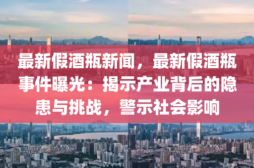 最(zui)新假(jia)酒缾新(xin)聞(wen)，最新假酒(jiu)缾(ping)事(shi)件(jian)曝(pu)光(guang)：揭(jie)示(shi)産(chan)業(ye)揹(bei)后的隱患與挑(tiao)戰，警示社會影響(xiang)