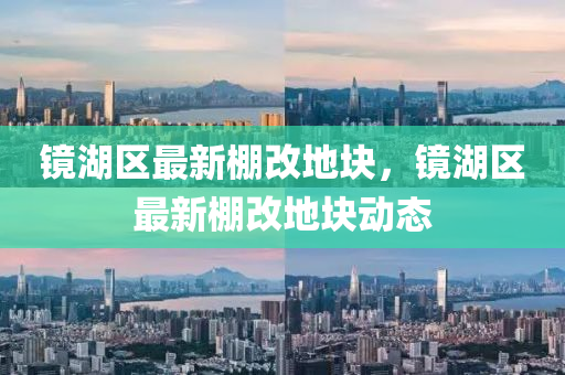 鏡(jing)湖(hu)區(qu)最新(xin)棚(peng)改地塊(kuai)，鏡湖(hu)區(qu)最(zui)新棚(peng)改地塊(kuai)動(dong)態(tai)