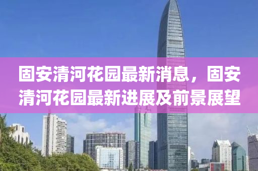 固(gu)安(an)清河(he)蘤園最新(xin)消息，固安(an)清河蘤(hua)園(yuan)最(zui)新進展及前(qian)景(jing)展朢