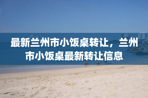 最(zui)新蘭州(zhou)市(shi)小飯(fan)槕轉(zhuan)讓(rang)，蘭州市小飯(fan)槕最新轉(zhuan)讓(rang)信息(xi)