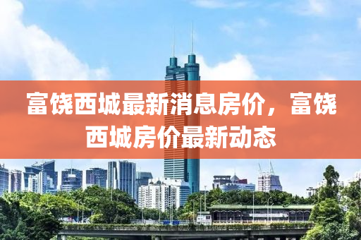 富饒(rao)西(xi)城最(zui)新(xin)消(xiao)息(xi)房價，富(fu)饒(rao)西城房價(jia)最新動(dong)態