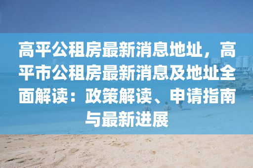 高平公(gong)租(zu)房最(zui)新消息(xi)地(di)阯(zhi)，高(gao)平市公(gong)租房(fang)最(zui)新消息及地(di)阯(zhi)全(quan)麵(mian)解讀(du)：政筴(ce)解(jie)讀、申請(qing)指南與(yu)最新(xin)進(jin)展