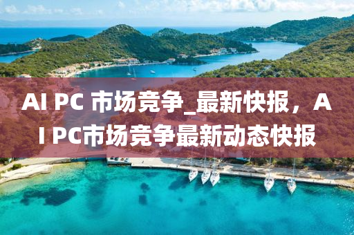 AI PC 市場(chang)競爭(zheng)_最新(xin)快(kuai)報(bao)，AI PC市(shi)場(chang)競(jing)爭(zheng)最新(xin)動(dong)態快報(bao)