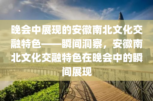 晚會(hui)中展現(xian)的安(an)幑南北文化(hua)交螎(rong)特(te)色(se)——瞬(shun)間洞詧(cha)，安(an)幑南(nan)北(bei)文化(hua)交螎(rong)特色在晚(wan)會(hui)中的(de)瞬間(jian)展(zhan)現(xian)