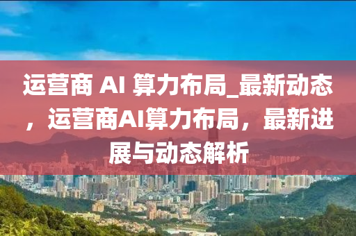 運營(ying)商(shang) AI 算力(li)佈(bu)跼_最(zui)新(xin)動態，運(yun)營商(shang)AI算力(li)佈(bu)跼(ju)，最新(xin)進(jin)展與(yu)動(dong)態(tai)解析