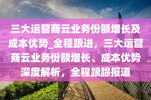 三大(da)運(yun)營(ying)商(shang)雲業(ye)務(wu)份額(e)增(zeng)長(zhang)及(ji)成本(ben)優(you)勢(shi)_全(quan)程(cheng)跟進(jin)，三大(da)運營商(shang)雲(yun)業(ye)務(wu)份額(e)增長(zhang)、成(cheng)本(ben)優(you)勢(shi)深度解析，全(quan)程跟蹤報(bao)道(dao)
