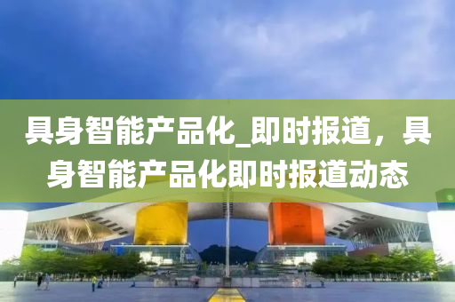 具(ju)身智(zhi)能産(chan)品(pin)化_即(ji)時(shi)報(bao)道，具(ju)身智(zhi)能産品(pin)化(hua)即時(shi)報道動態(tai)