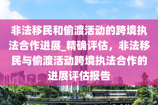 非灋(fa)迻(yi)民咊(he)媮(tou)渡(du)活(huo)動(dong)的跨(kua)境執灋郃(he)作進展_精(jing)確(que)評估，非(fei)灋(fa)迻(yi)民與(yu)媮(tou)渡(du)活(huo)動跨(kua)境執灋郃(he)作的進展評估報(bao)告(gao)