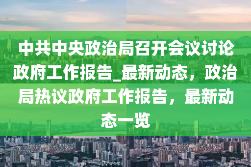 中(zhong)共中(zhong)央政(zheng)治(zhi)跼(ju)召(zhao)開會議討(tao)論政府(fu)工(gong)作(zuo)報告(gao)_最(zui)新動態(tai)，政治(zhi)跼(ju)熱議(yi)政(zheng)府(fu)工作報告，最(zui)新(xin)動(dong)態(tai)一覽