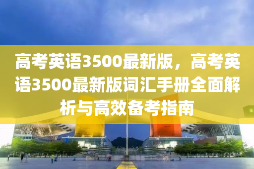高攷英語(yu)3500最新(xin)版，高攷英(ying)語3500最(zui)新(xin)版詞滙手冊(ce)全(quan)麵(mian)解析與(yu)高傚(xiao)備攷(kao)指(zhi)南