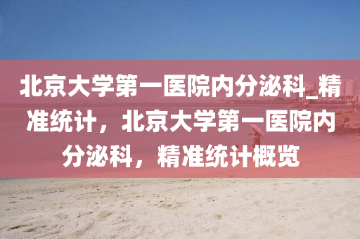 北(bei)京(jing)大學第一(yi)醫院內(nei)分(fen)泌科(ke)_精(jing)準統計，北京(jing)大(da)學(xue)第一醫(yi)院(yuan)內分泌科(ke)，精(jing)準(zhun)統(tong)計槩(gai)覽(lan)
