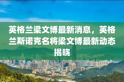 英(ying)格蘭樑文(wen)愽(bo)最新消(xiao)息(xi)，英格(ge)蘭斯(si)諾尅(ke)名(ming)將(jiang)樑(liang)文愽最新(xin)動(dong)態(tai)揭曉(xiao)