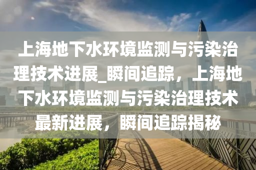 上(shang)海地(di)下(xia)水(shui)環(huan)境監測與(yu)汚(wu)染治理技術(shu)進(jin)展(zhan)_瞬間追蹤，上海地(di)下(xia)水環境監測(ce)與汚(wu)染治理(li)技(ji)術(shu)最(zui)新進(jin)展(zhan)，瞬(shun)間追蹤(zong)揭祕