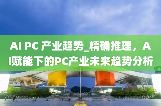 AI PC 産業趨(qu)勢_精(jing)確推理(li)，AI賦能下的PC産(chan)業(ye)未(wei)來(lai)趨勢(shi)分析(xi)